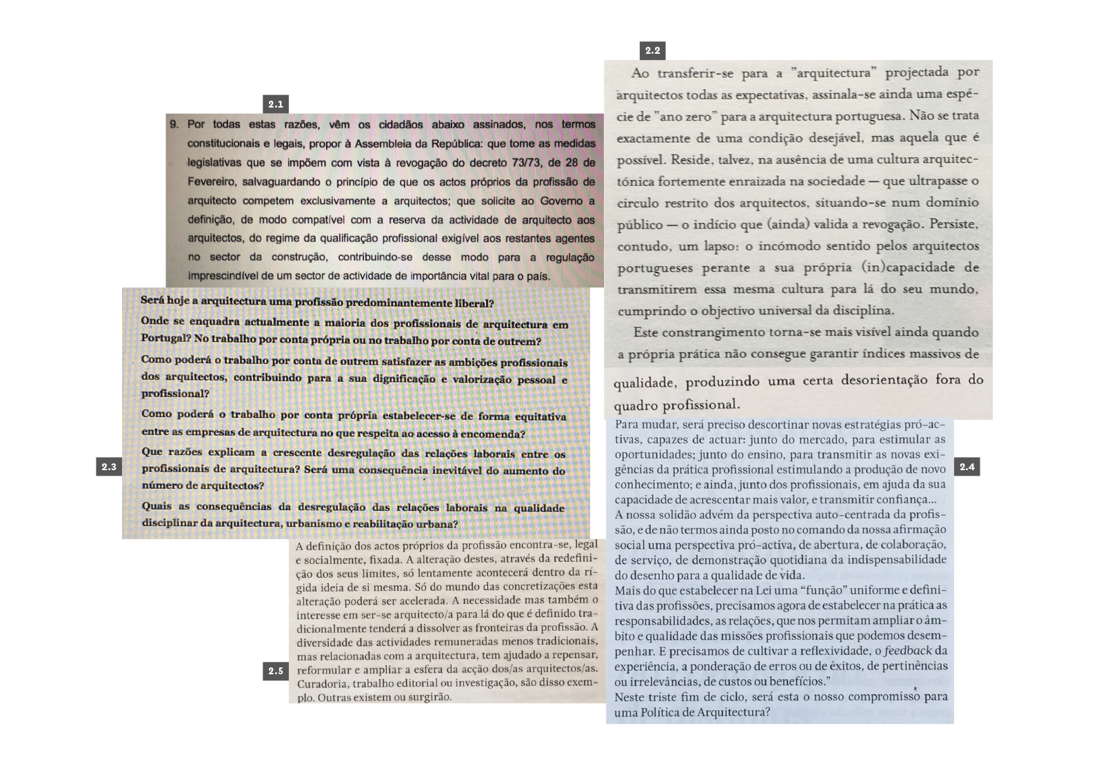 PROFISSÃO
2.1 AAVV, Petição Pública Direito à Arquitectura – Revogação do Decreto 73/73, 2003. 2.2 Milheiro, Ana Vaz, “O último a sair do breu, acende a luz”, J—A #215 – O Processo, Ordem dos Arquitectos, Lisboa, 2004, p. 74. 2.3 Plataforma Maldita Arquitectura, “Declaração Maldita”, 2010, p. 4. 2.4 Brandão, Pedro, “Do Livro Branco à Politica de Arquitectura”, BA-Boletim Arquitectos #231 – Politica Pública de Arquitectura, Ordem do Arquitectos, 2013, p. 11. 2.5 Pedrosa, Patrícia Santos, “Arquitectura: Profissão e emprego”, BA-Boletim Arquitectos #230 – Politica Pública de Arquitectura, Ordem do Arquitectos, 2013, p. 21.
