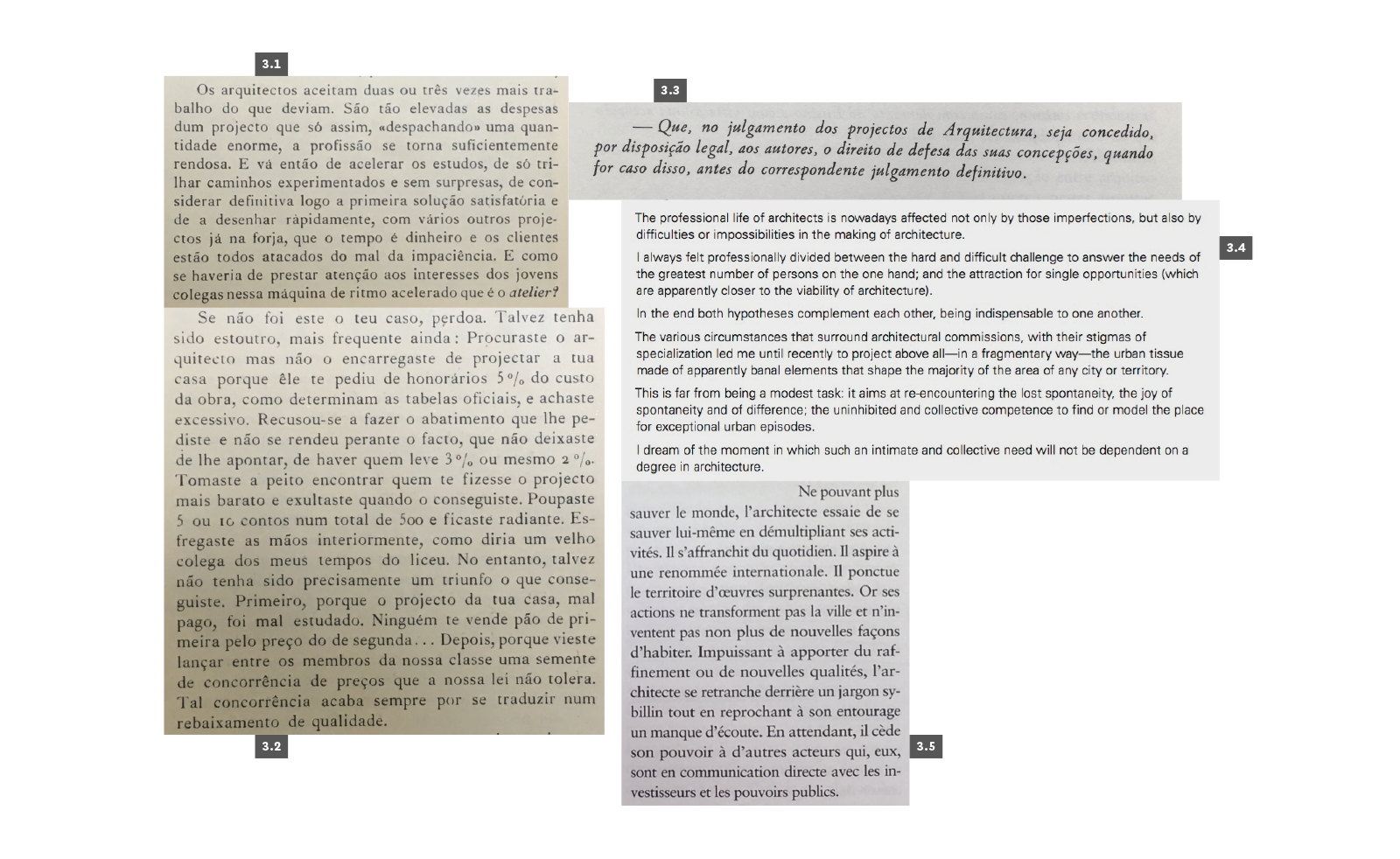 PRÁTICA
3.1 Amaral, Keil do, “Maleitas da arquitectura nacional: O arquitecto e o atelier”, Arquitectura #19, Lisboa, 1948, p. 17. 3.2 Amaral, Keil do, “Maleitas da arquitectura nacional: O cliente, as leis e os regulamentos”, Arquitectura #20, Lisboa, 1948, p. 17. 3.3 AAVV, “Conclusões e votos”, 1º Congresso Nacional de Arquitectura, Porto, Sindicato Nacional dos Arquitectos, 1948, p. LXII. 3.4 Siza, Álvaro, “1992 Laureate: Ceremony Acceptance Speech”, The Hyatt Foundation/The Pritzker Prize Architectural Prize, 1992. 3.5 Tavares, André, “Crise de croissance”, L’Architecture d’Aujourd’Hui #366 - Portugal, Paris, 2006, p. 86.