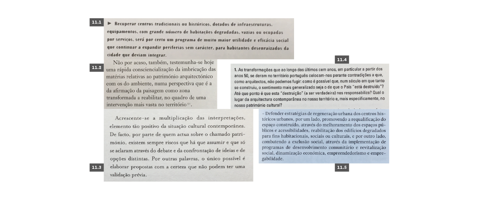 PATRIMÓNIO
11.1 Brandão, Pedro (coord.), Livro Branco da Arquitectura e do Ambiente Urbano em Portugal, Lisboa, AAP, 1996, p. 12. 11.2 Pereira, Paulo, “(Re)trabalhar o passado”, Annette Becker; Ana Tostões & Wilfried Wang (coord.), Portugal: Arquitectura do Século XX. Munchen/New York/Lisboa, Deutsches Architektur-Museum/ Prestel, 1998, p. 106. 11.3 Costa, Alexandre Alves, J—A #213 – À la Recherche du Temps Perdu, Ordem dos Arquitectos, Lisboa, 2003, p. 12. 11.4 Roseta, Helena, “Em busca da arquitectura portuguesa do século XX”, IAP XX: Inquérito à Arquitectura do Século XX em Portugal, Lisboa, Ordem dos Arquitectos, 2006, p. 11. 11.5 AAVV, “Moção de Orientação Estratégica votada no 13.º Congresso dos Arquitectos, Lisboa, 6 de Julho 2013”, BA-Boletim Arquitectos #231 – Política Pública de Arquitectura, Ordem do Arquitectos, 2013, p. 9.