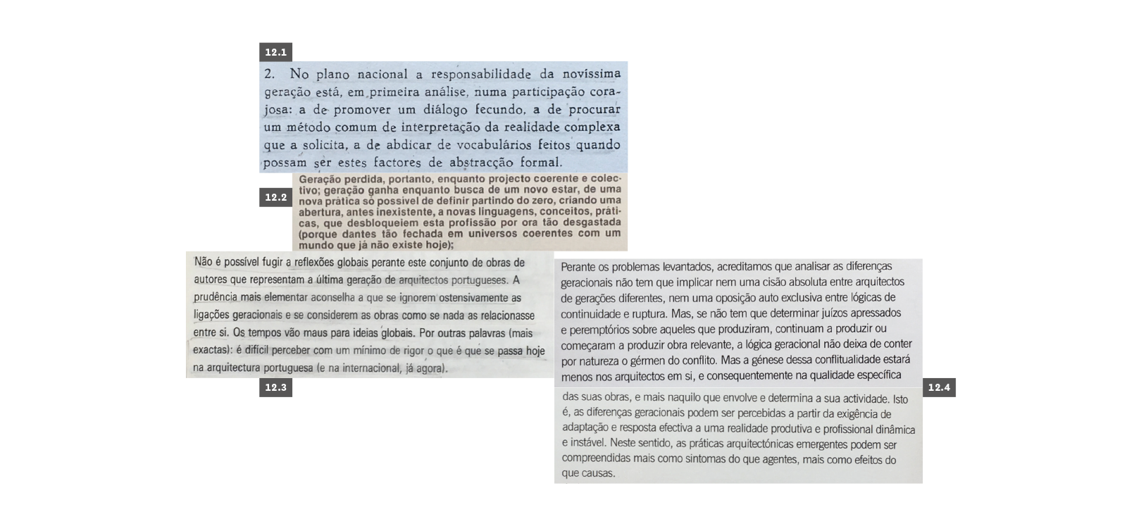 GERAÇÃO
12.1 Portas, Nuno, “A responsabilidade de uma novíssima geração do movimento moderno em Portugal”, Arquitectura #66, Lisboa, 1959, p. 14. 12.2 Fernandes, José Manuel, “(Introdução)”, Arquitectura #149 – Novíssimos, Lisboa, 1983, p. 15. 12.3 Gomes, Paulo Varela, “Demasiada arquitectura”, Architécti #7 – Geração 80, Lisboa, 1990, p. 76. 12.4 Baptista, Luís Santiago, “Geração Z #1: Porque é tão difícil debater diferenças geracionais na arquitectura portuguesa?”, arqa #75/76 – Geração Z #1, Lisboa, 2009, p. 6.